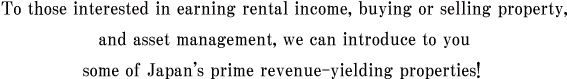 To those interested in earning rental income, buying or selling property, and asset management, we can introduce to you some of Japan's prime revenue-yielding properties!